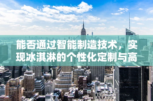 能否通过智能制造技术，实现冰淇淋的个性化定制与高效生产？
