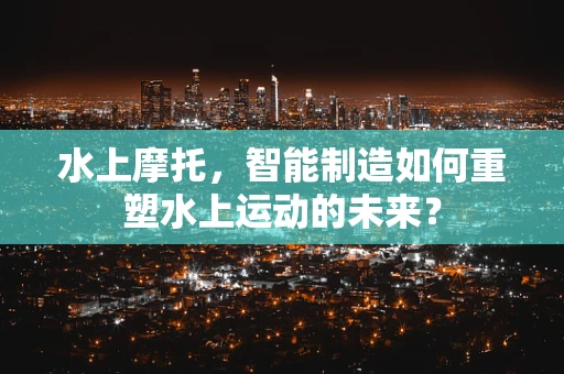 水上摩托，智能制造如何重塑水上运动的未来？