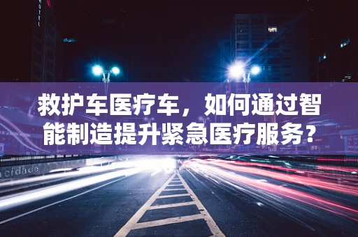 救护车医疗车，如何通过智能制造提升紧急医疗服务？