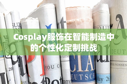 Cosplay服饰在智能制造中的个性化定制挑战