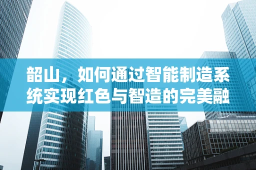 韶山，如何通过智能制造系统实现红色与智造的完美融合？