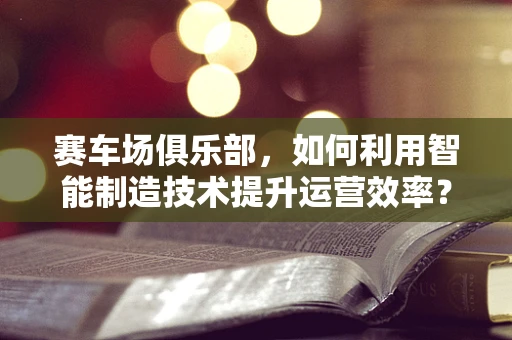 赛车场俱乐部，如何利用智能制造技术提升运营效率？