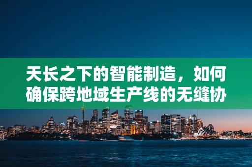 天长之下的智能制造，如何确保跨地域生产线的无缝协同？