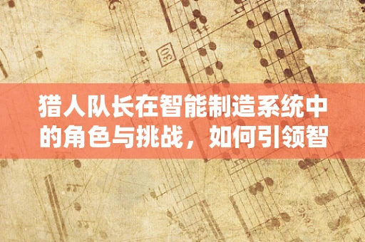 猎人队长在智能制造系统中的角色与挑战，如何引领智能工厂的精准狩猎？