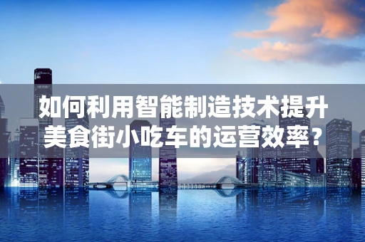 如何利用智能制造技术提升美食街小吃车的运营效率？