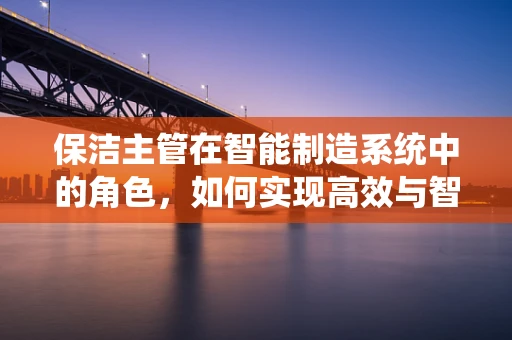 保洁主管在智能制造系统中的角色，如何实现高效与智能的双重提升？