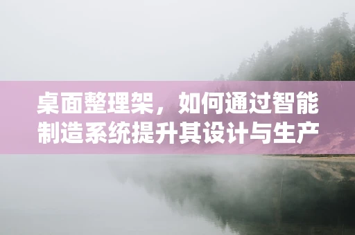 桌面整理架，如何通过智能制造系统提升其设计与生产效率？