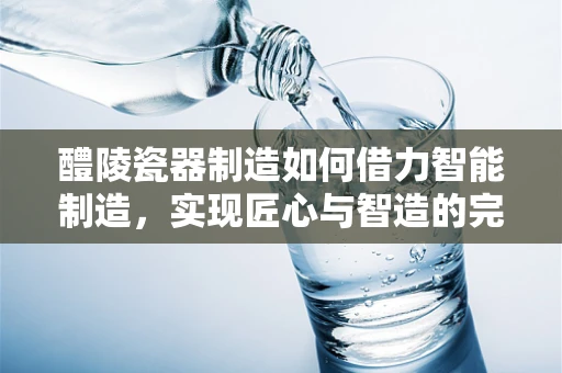 醴陵瓷器制造如何借力智能制造，实现匠心与智造的完美融合？