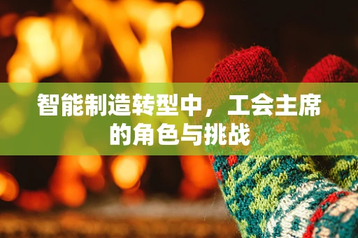 智能制造转型中，工会主席的角色与挑战