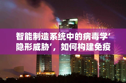 智能制造系统中的病毒学‘隐形威胁’，如何构建免疫防线？