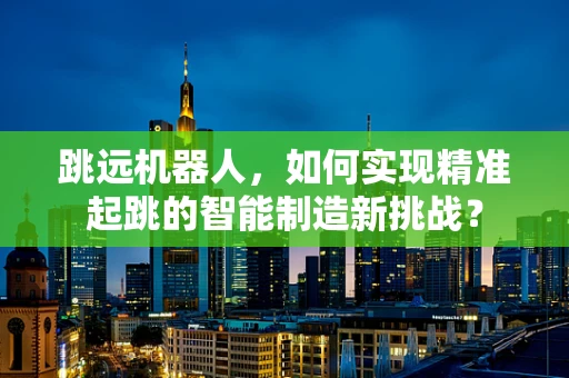 跳远机器人，如何实现精准起跳的智能制造新挑战？