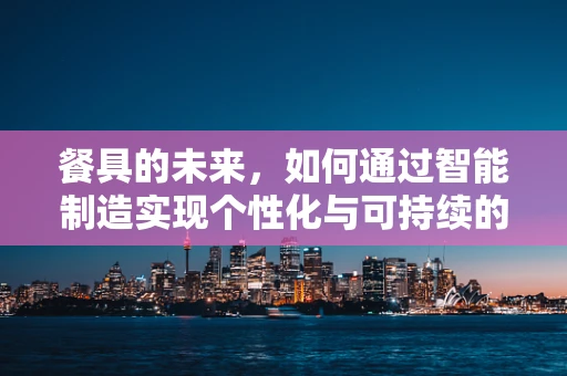 餐具的未来，如何通过智能制造实现个性化与可持续的共舞？
