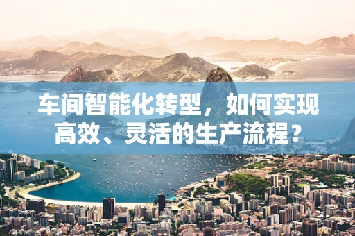 车间智能化转型，如何实现高效、灵活的生产流程？