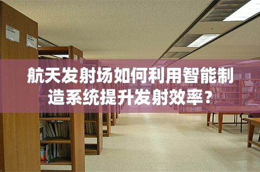 航天发射场如何利用智能制造系统提升发射效率？