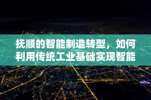 抚顺的智能制造转型，如何利用传统工业基础实现智能升级？