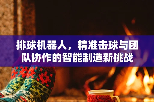 排球机器人，精准击球与团队协作的智能制造新挑战