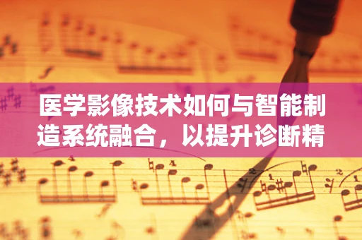 医学影像技术如何与智能制造系统融合，以提升诊断精度与效率？