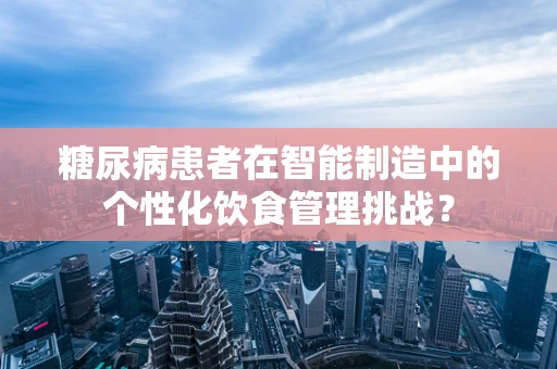 糖尿病患者在智能制造中的个性化饮食管理挑战？