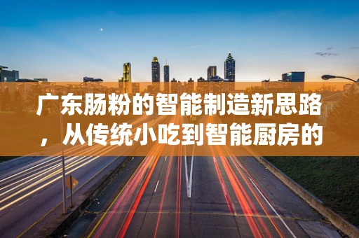 广东肠粉的智能制造新思路，从传统小吃到智能厨房的跨越