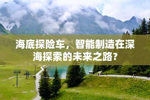 海底探险车，智能制造在深海探索的未来之路？