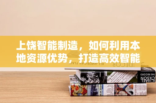 上饶智能制造，如何利用本地资源优势，打造高效智能工厂？