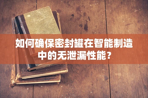 如何确保密封罐在智能制造中的无泄漏性能？
