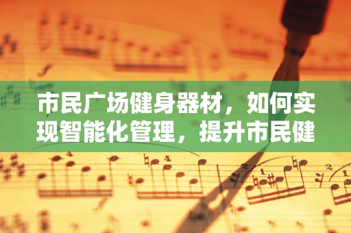 市民广场健身器材，如何实现智能化管理，提升市民健康体验？