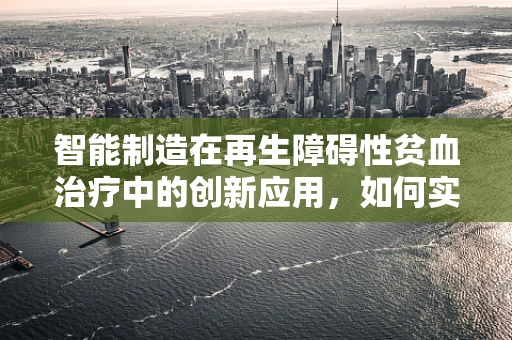 智能制造在再生障碍性贫血治疗中的创新应用，如何实现精准医疗的‘智’造？