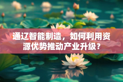 通辽智能制造，如何利用资源优势推动产业升级？