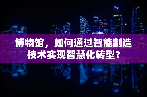 博物馆，如何通过智能制造技术实现智慧化转型？