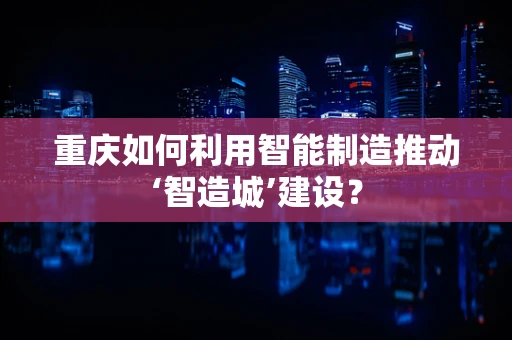 重庆如何利用智能制造推动‘智造城’建设？