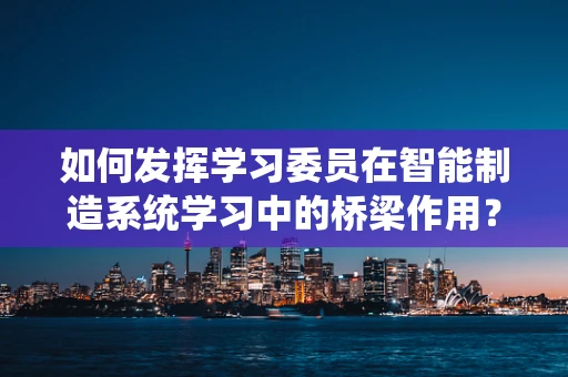 如何发挥学习委员在智能制造系统学习中的桥梁作用？