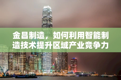 金昌制造，如何利用智能制造技术提升区域产业竞争力？