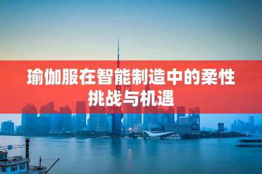瑜伽服在智能制造中的柔性挑战与机遇