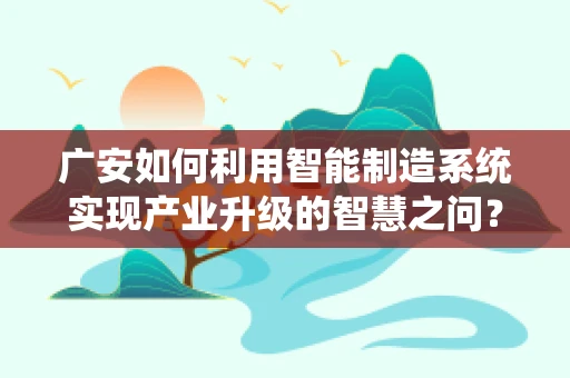 广安如何利用智能制造系统实现产业升级的智慧之问？