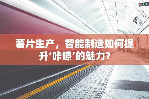 薯片生产，智能制造如何提升‘咔嚓’的魅力？