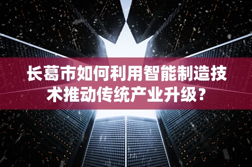 长葛市如何利用智能制造技术推动传统产业升级？