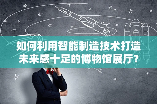 如何利用智能制造技术打造未来感十足的博物馆展厅？