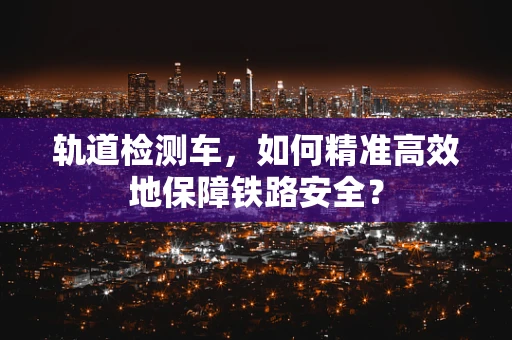 轨道检测车，如何精准高效地保障铁路安全？