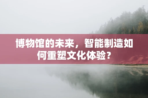 博物馆的未来，智能制造如何重塑文化体验？