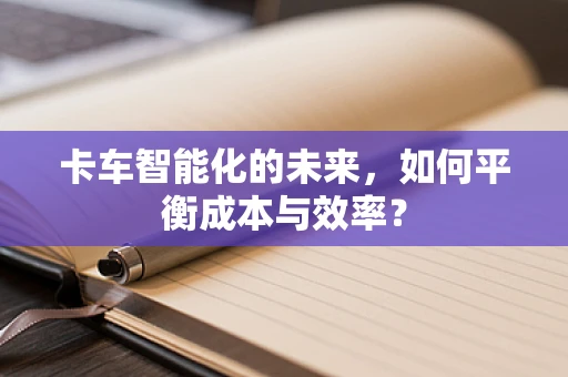 卡车智能化的未来，如何平衡成本与效率？