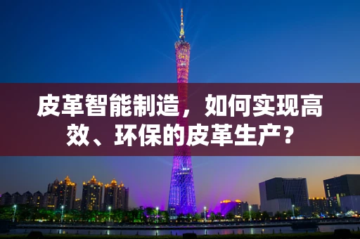 皮革智能制造，如何实现高效、环保的皮革生产？