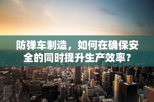 防弹车制造，如何在确保安全的同时提升生产效率？