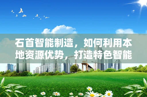石首智能制造，如何利用本地资源优势，打造特色智能工厂？
