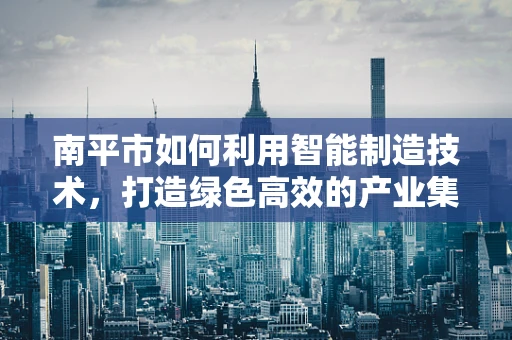 南平市如何利用智能制造技术，打造绿色高效的产业集群？