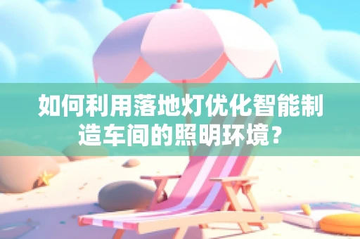 如何利用落地灯优化智能制造车间的照明环境？