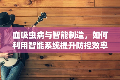 血吸虫病与智能制造，如何利用智能系统提升防控效率？