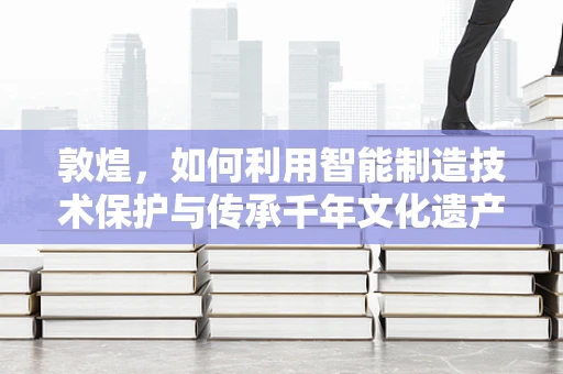 敦煌，如何利用智能制造技术保护与传承千年文化遗产？