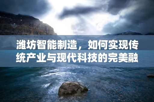 潍坊智能制造，如何实现传统产业与现代科技的完美融合？