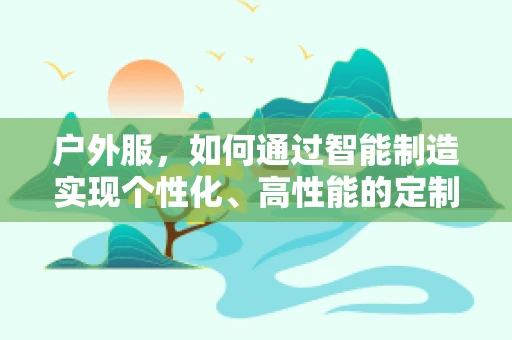 户外服，如何通过智能制造实现个性化、高性能的定制化生产？